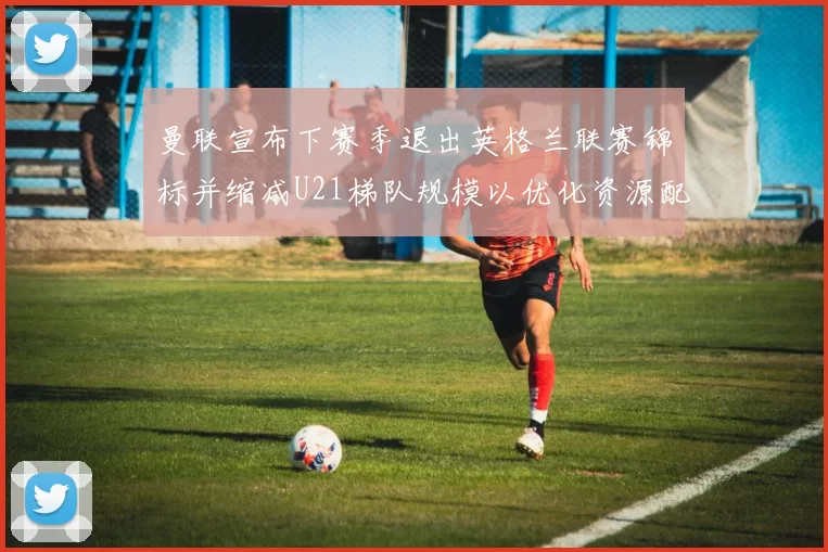 曼联宣布下赛季退出英格兰联赛锦标并缩减U21梯队规模以优化资源配置