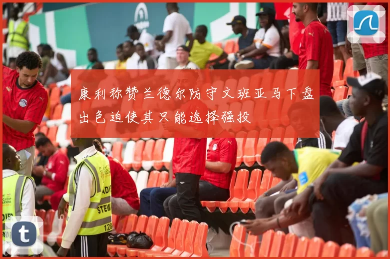 康利称赞兰德尔防守文班亚马下盘出色迫使其只能选择强投