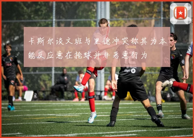 卡斯尔谈文班与里德冲突称其为本能反应意在抢球并非恶意行为