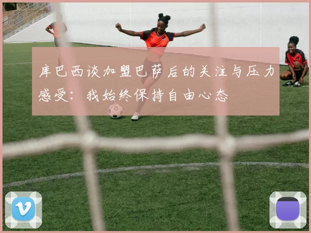 库巴西谈加盟巴萨后的关注与压力感受：我始终保持自由心态