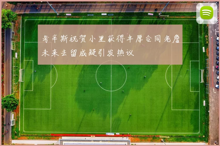 考辛斯祝贺小里获得丰厚合同老詹未来去留成疑引发热议