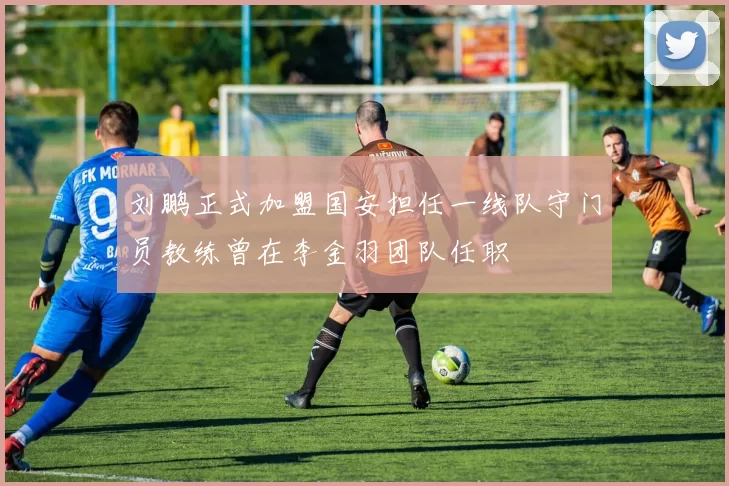 刘鹏正式加盟国安担任一线队守门员教练曾在李金羽团队任职