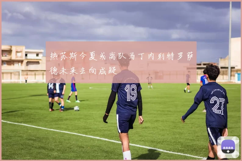热苏斯今夏或离队马丁内利特罗萨德未来去向成疑
